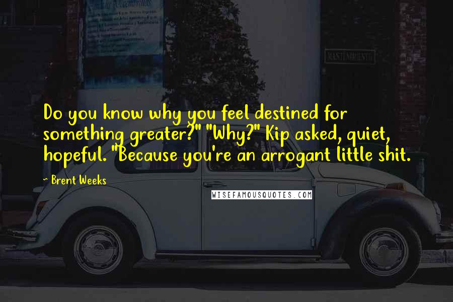 Brent Weeks Quotes: Do you know why you feel destined for something greater?" "Why?" Kip asked, quiet, hopeful. "Because you're an arrogant little shit.