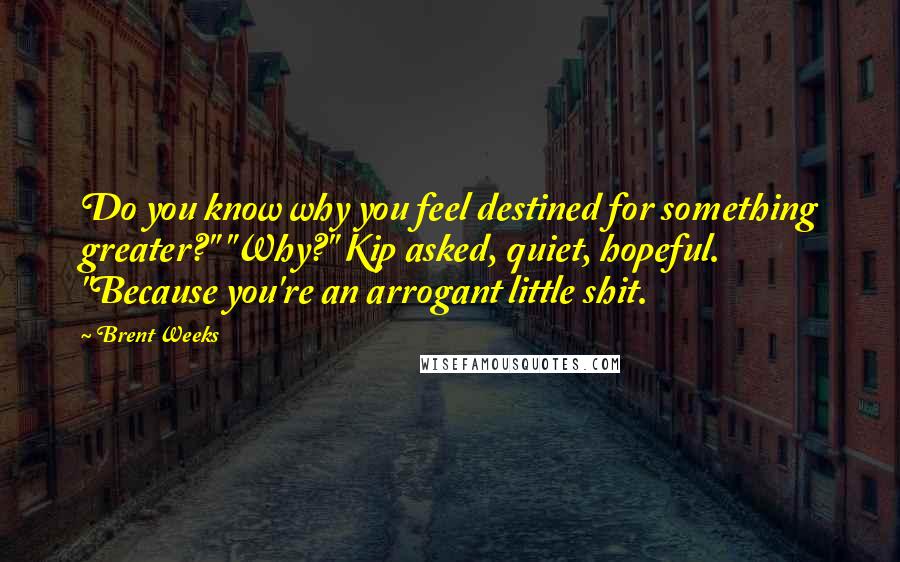 Brent Weeks Quotes: Do you know why you feel destined for something greater?" "Why?" Kip asked, quiet, hopeful. "Because you're an arrogant little shit.