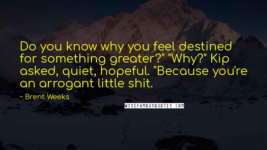 Brent Weeks Quotes: Do you know why you feel destined for something greater?" "Why?" Kip asked, quiet, hopeful. "Because you're an arrogant little shit.