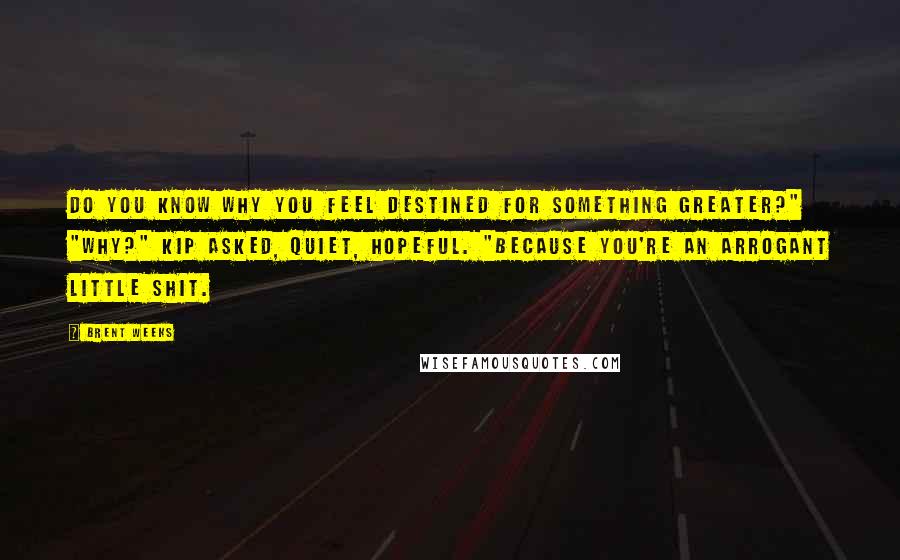 Brent Weeks Quotes: Do you know why you feel destined for something greater?" "Why?" Kip asked, quiet, hopeful. "Because you're an arrogant little shit.