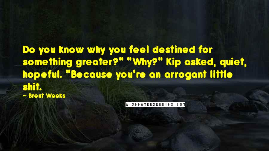 Brent Weeks Quotes: Do you know why you feel destined for something greater?" "Why?" Kip asked, quiet, hopeful. "Because you're an arrogant little shit.