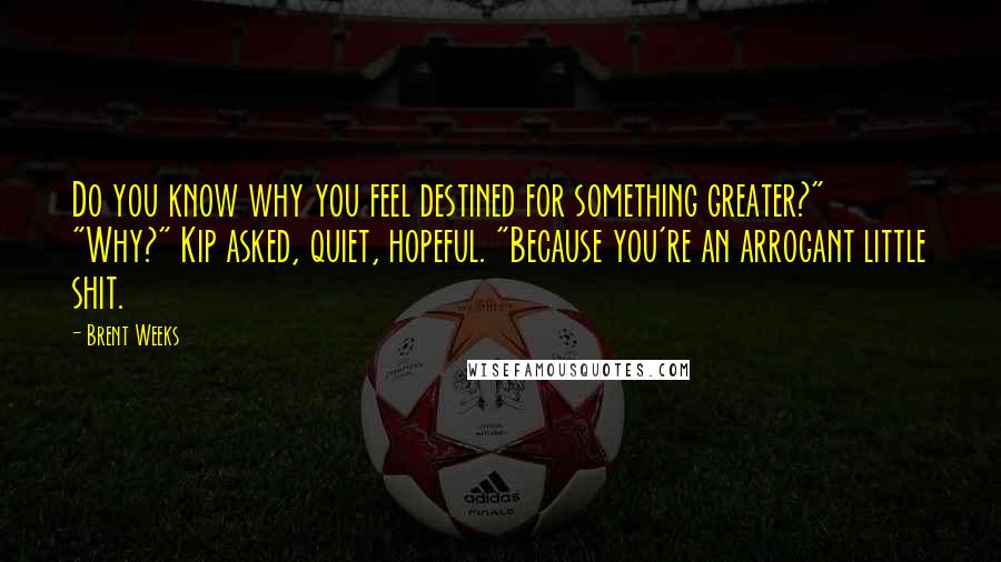 Brent Weeks Quotes: Do you know why you feel destined for something greater?" "Why?" Kip asked, quiet, hopeful. "Because you're an arrogant little shit.