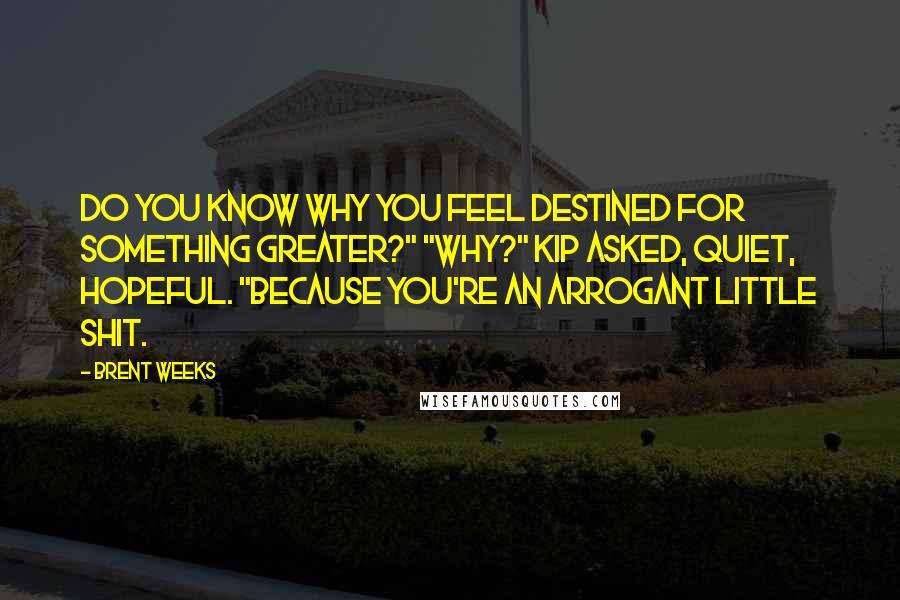 Brent Weeks Quotes: Do you know why you feel destined for something greater?" "Why?" Kip asked, quiet, hopeful. "Because you're an arrogant little shit.