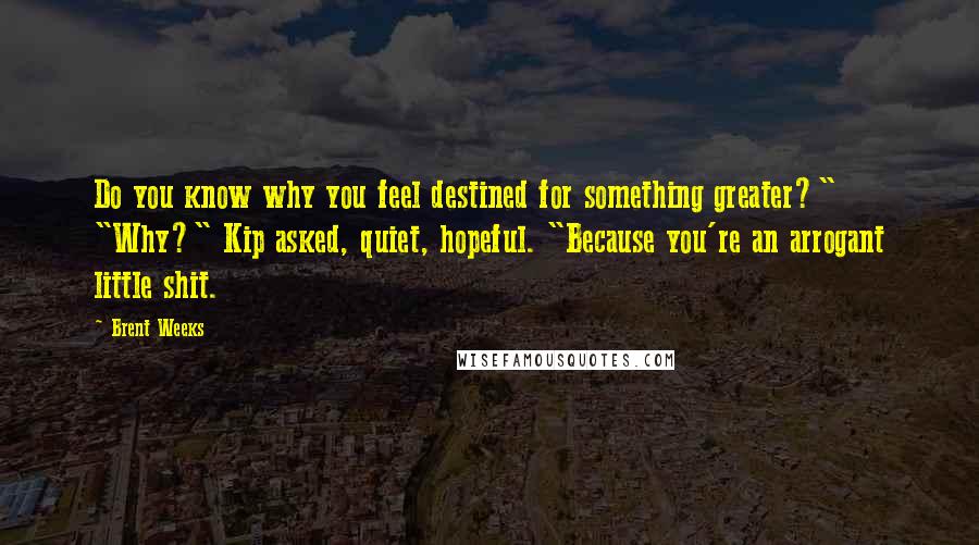Brent Weeks Quotes: Do you know why you feel destined for something greater?" "Why?" Kip asked, quiet, hopeful. "Because you're an arrogant little shit.