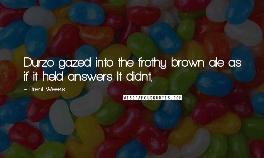 Brent Weeks Quotes: Durzo gazed into the frothy brown ale as if it held answers. It didn't,