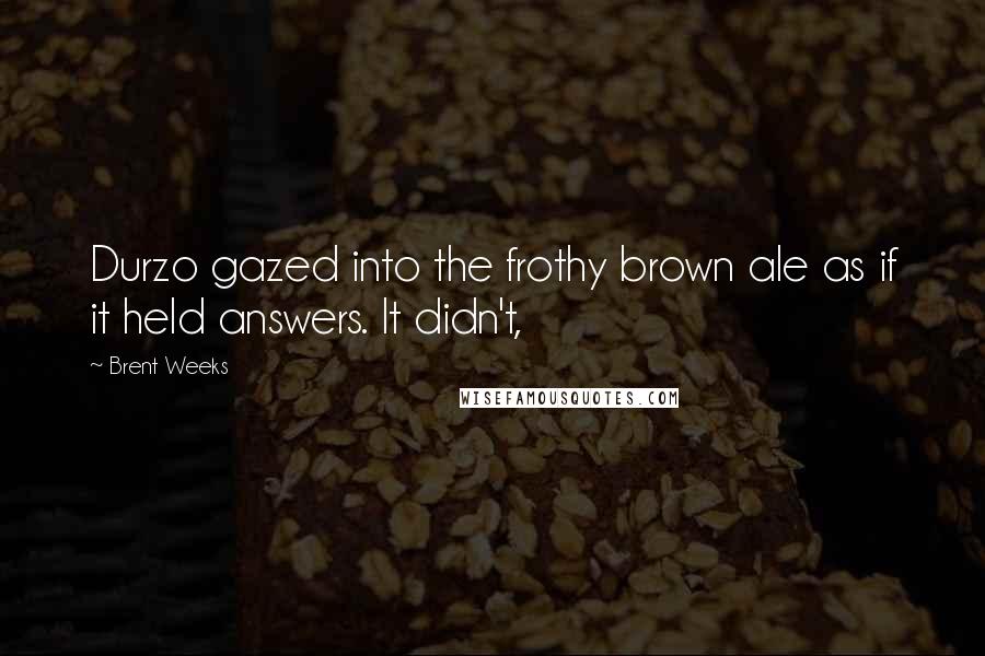 Brent Weeks Quotes: Durzo gazed into the frothy brown ale as if it held answers. It didn't,