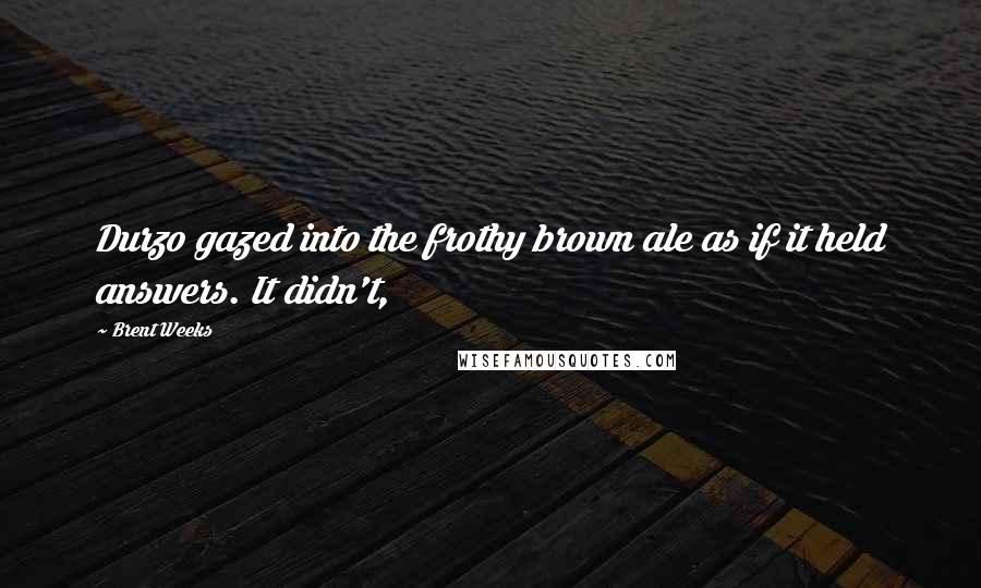 Brent Weeks Quotes: Durzo gazed into the frothy brown ale as if it held answers. It didn't,