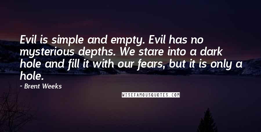 Brent Weeks Quotes: Evil is simple and empty. Evil has no mysterious depths. We stare into a dark hole and fill it with our fears, but it is only a hole.