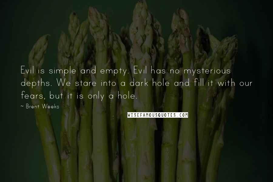Brent Weeks Quotes: Evil is simple and empty. Evil has no mysterious depths. We stare into a dark hole and fill it with our fears, but it is only a hole.