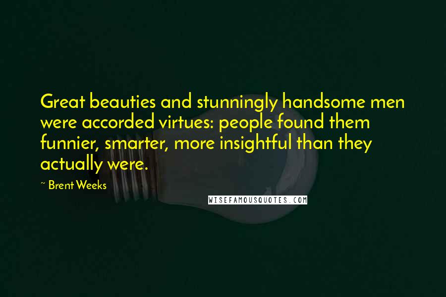 Brent Weeks Quotes: Great beauties and stunningly handsome men were accorded virtues: people found them funnier, smarter, more insightful than they actually were.
