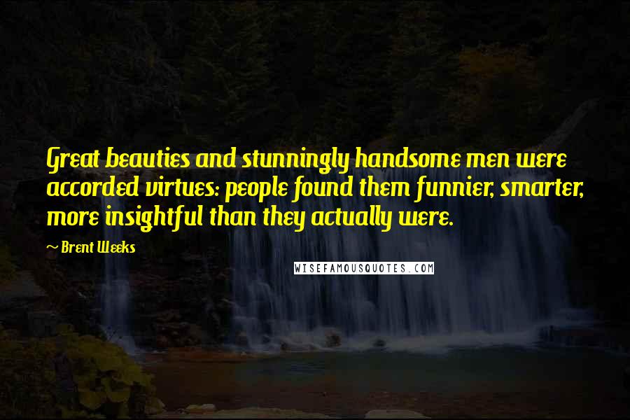Brent Weeks Quotes: Great beauties and stunningly handsome men were accorded virtues: people found them funnier, smarter, more insightful than they actually were.