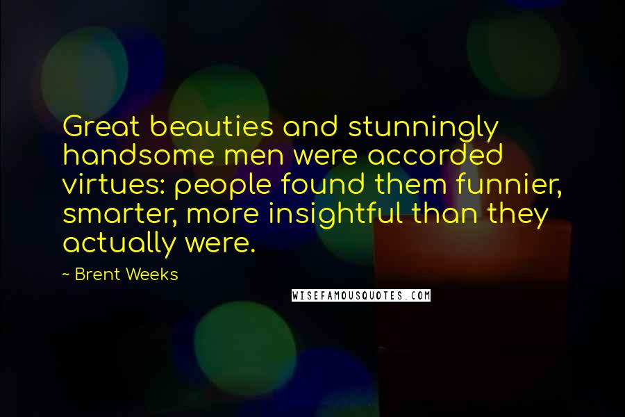 Brent Weeks Quotes: Great beauties and stunningly handsome men were accorded virtues: people found them funnier, smarter, more insightful than they actually were.