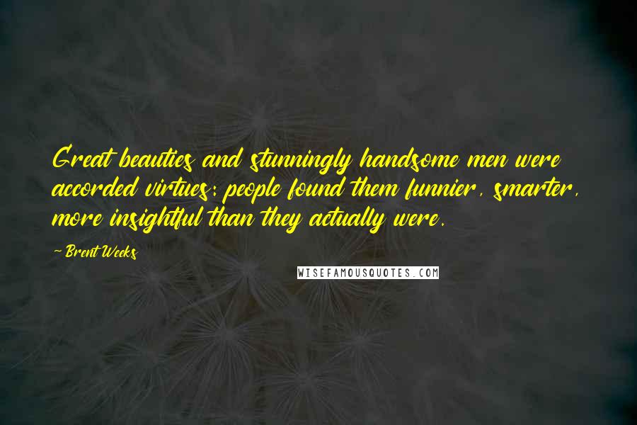 Brent Weeks Quotes: Great beauties and stunningly handsome men were accorded virtues: people found them funnier, smarter, more insightful than they actually were.