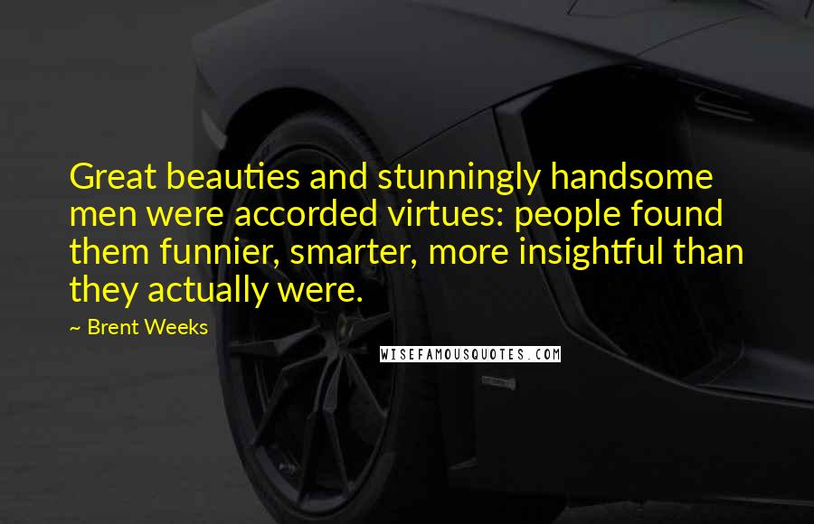 Brent Weeks Quotes: Great beauties and stunningly handsome men were accorded virtues: people found them funnier, smarter, more insightful than they actually were.