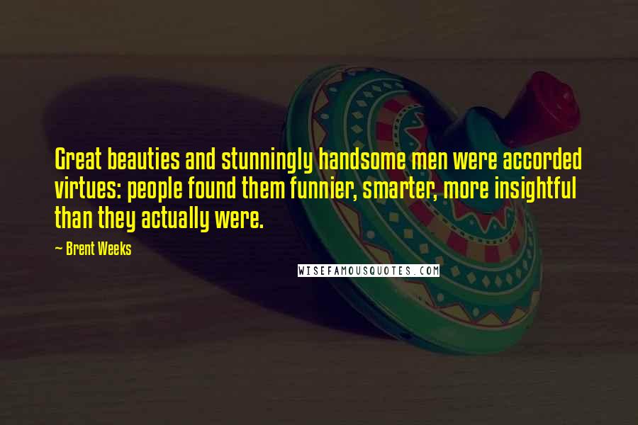 Brent Weeks Quotes: Great beauties and stunningly handsome men were accorded virtues: people found them funnier, smarter, more insightful than they actually were.