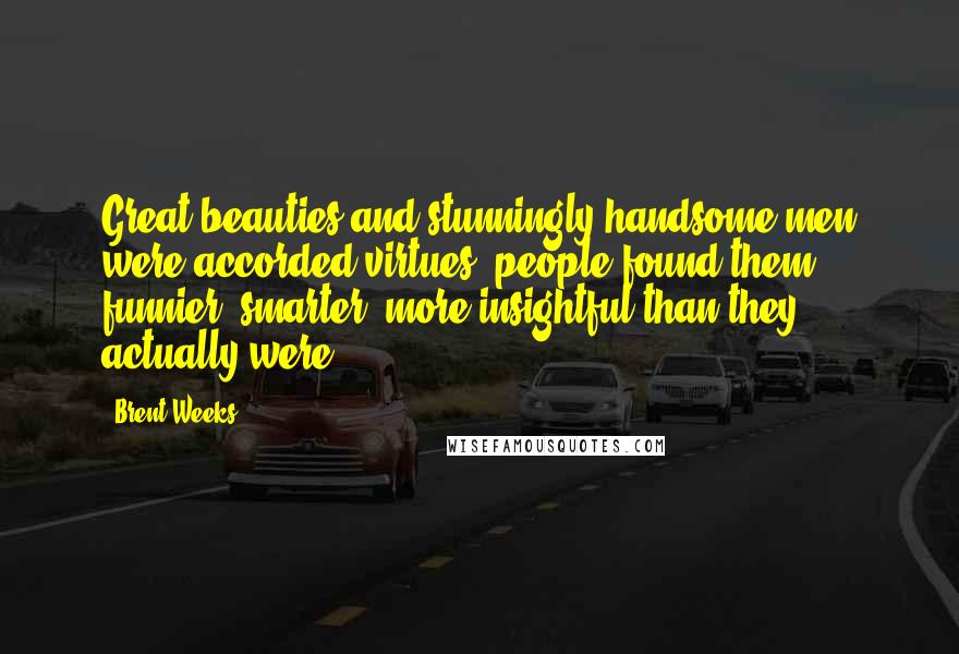 Brent Weeks Quotes: Great beauties and stunningly handsome men were accorded virtues: people found them funnier, smarter, more insightful than they actually were.