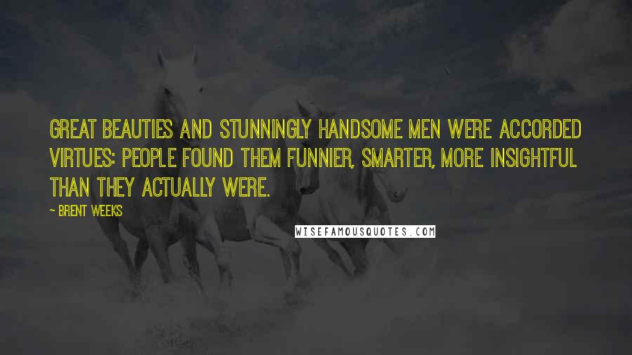 Brent Weeks Quotes: Great beauties and stunningly handsome men were accorded virtues: people found them funnier, smarter, more insightful than they actually were.