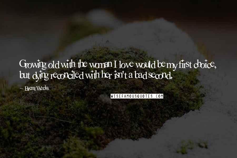 Brent Weeks Quotes: Growing old with the woman I love would be my first choice, but dying reconciled with her isn't a bad second.