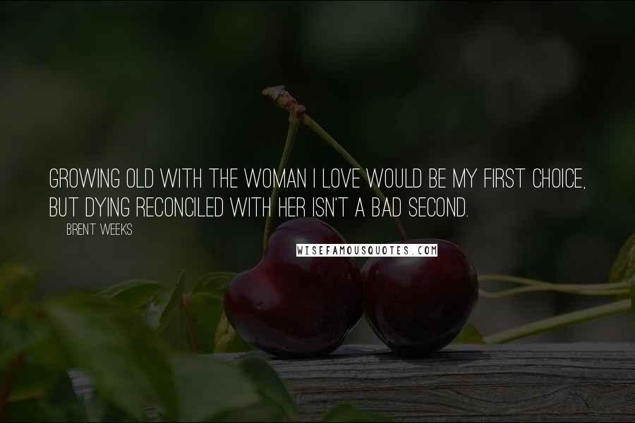 Brent Weeks Quotes: Growing old with the woman I love would be my first choice, but dying reconciled with her isn't a bad second.