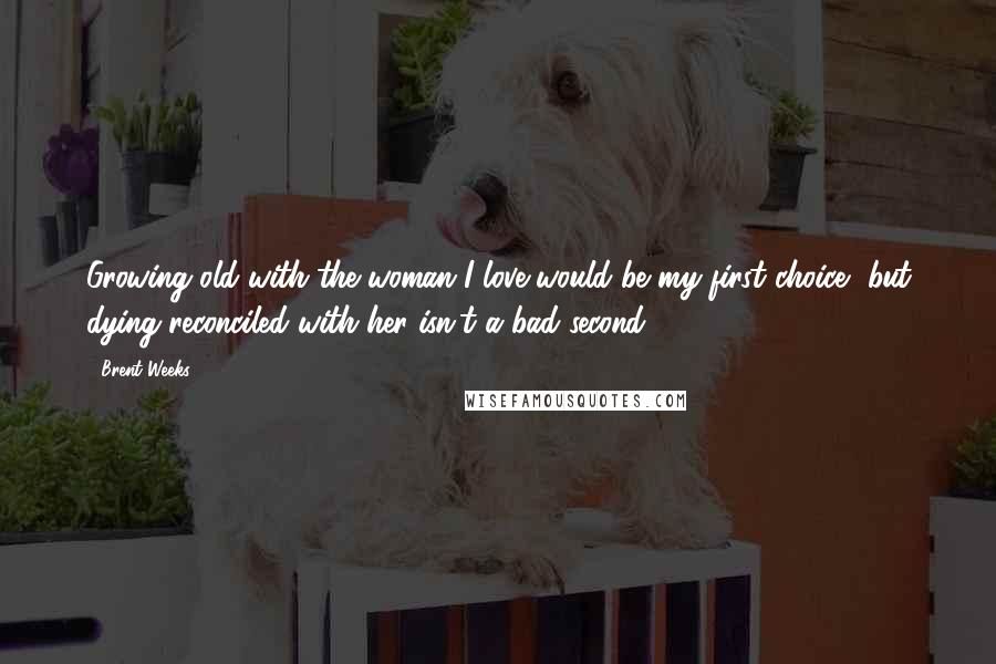 Brent Weeks Quotes: Growing old with the woman I love would be my first choice, but dying reconciled with her isn't a bad second.