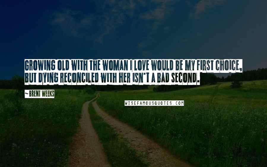 Brent Weeks Quotes: Growing old with the woman I love would be my first choice, but dying reconciled with her isn't a bad second.