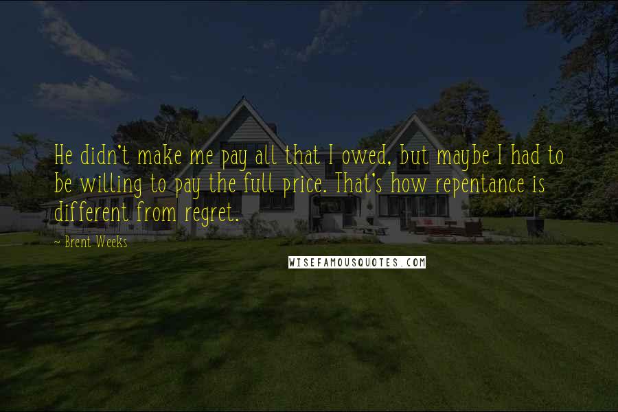 Brent Weeks Quotes: He didn't make me pay all that I owed, but maybe I had to be willing to pay the full price. That's how repentance is different from regret.