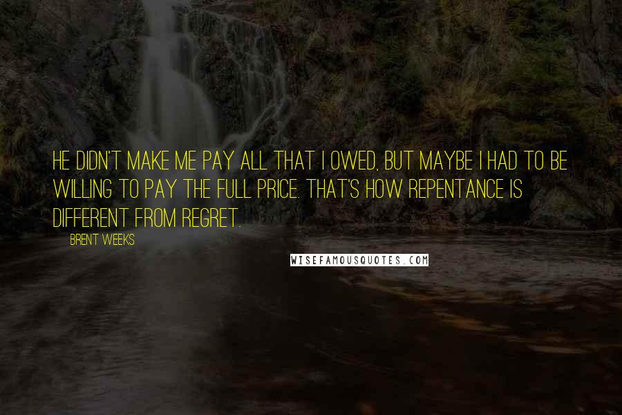 Brent Weeks Quotes: He didn't make me pay all that I owed, but maybe I had to be willing to pay the full price. That's how repentance is different from regret.