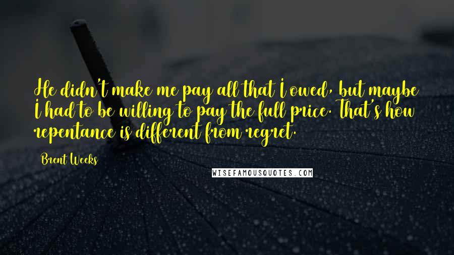 Brent Weeks Quotes: He didn't make me pay all that I owed, but maybe I had to be willing to pay the full price. That's how repentance is different from regret.
