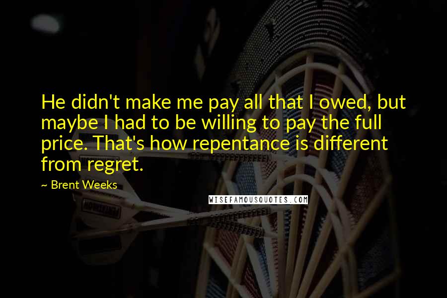 Brent Weeks Quotes: He didn't make me pay all that I owed, but maybe I had to be willing to pay the full price. That's how repentance is different from regret.