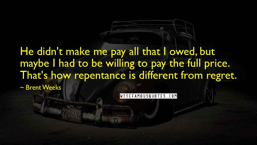 Brent Weeks Quotes: He didn't make me pay all that I owed, but maybe I had to be willing to pay the full price. That's how repentance is different from regret.