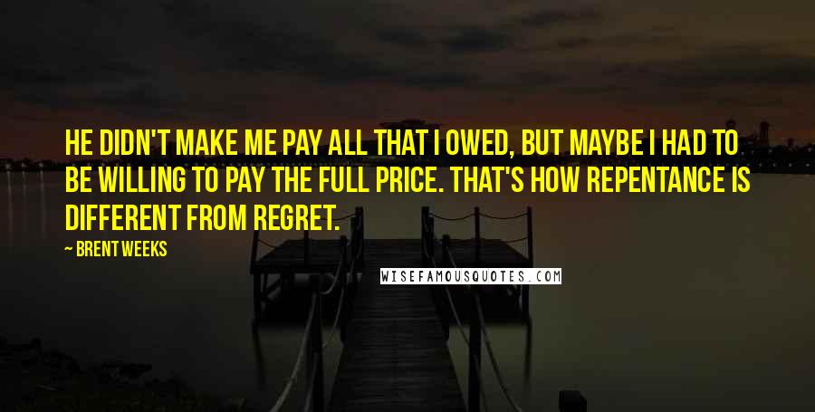 Brent Weeks Quotes: He didn't make me pay all that I owed, but maybe I had to be willing to pay the full price. That's how repentance is different from regret.