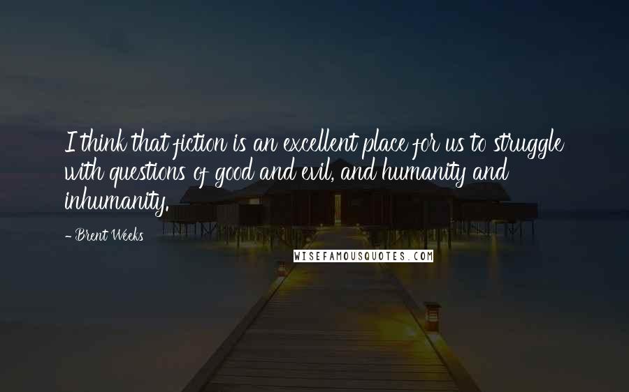 Brent Weeks Quotes: I think that fiction is an excellent place for us to struggle with questions of good and evil, and humanity and inhumanity.