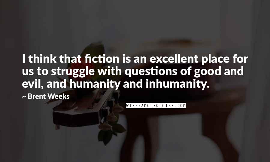 Brent Weeks Quotes: I think that fiction is an excellent place for us to struggle with questions of good and evil, and humanity and inhumanity.