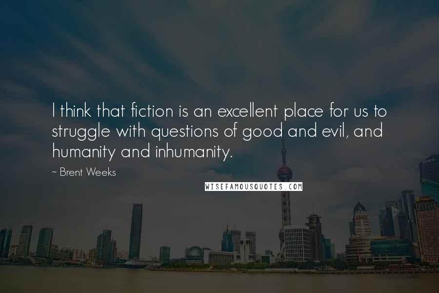 Brent Weeks Quotes: I think that fiction is an excellent place for us to struggle with questions of good and evil, and humanity and inhumanity.