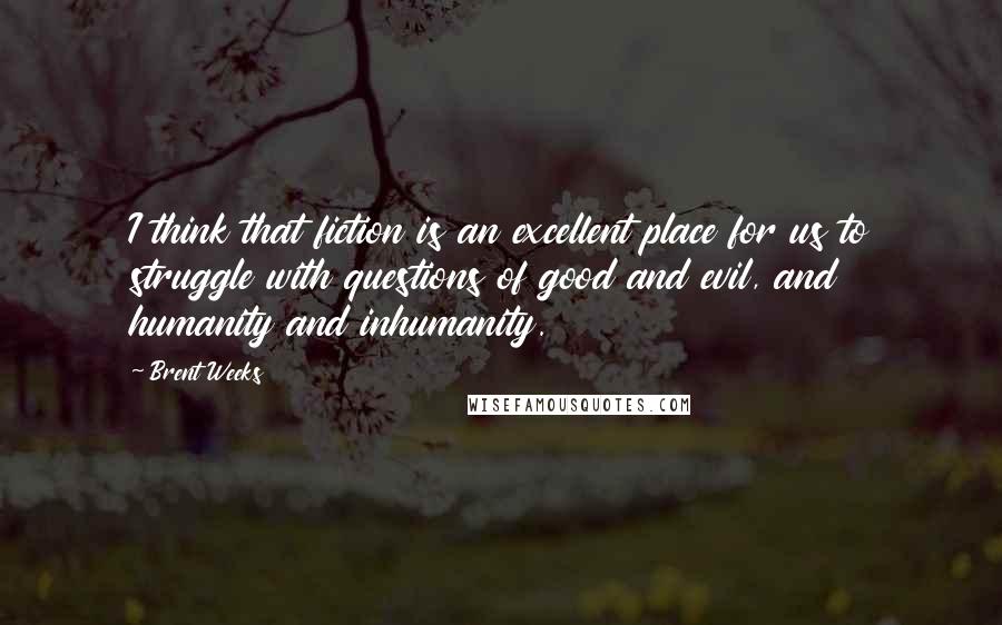 Brent Weeks Quotes: I think that fiction is an excellent place for us to struggle with questions of good and evil, and humanity and inhumanity.