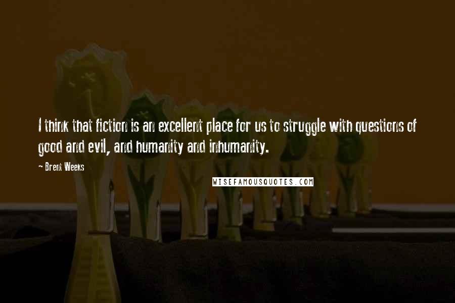 Brent Weeks Quotes: I think that fiction is an excellent place for us to struggle with questions of good and evil, and humanity and inhumanity.