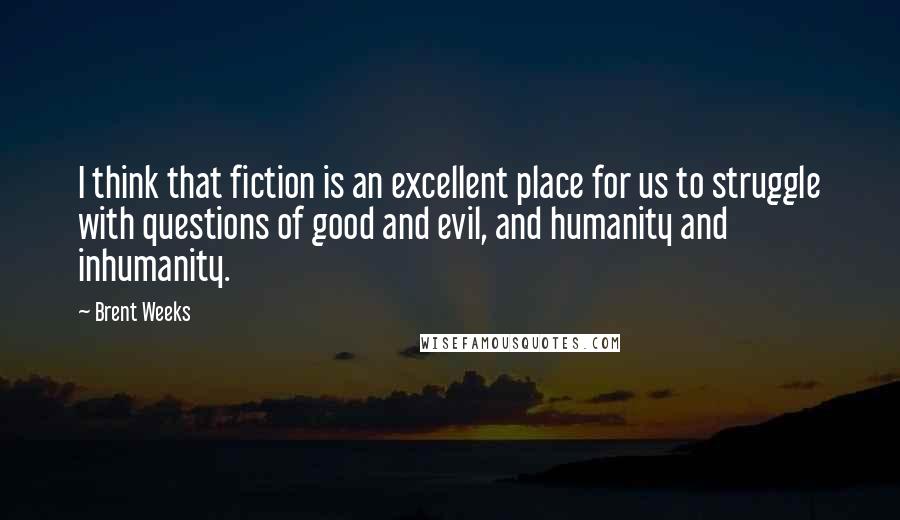 Brent Weeks Quotes: I think that fiction is an excellent place for us to struggle with questions of good and evil, and humanity and inhumanity.