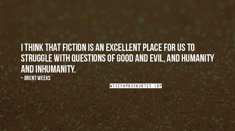 Brent Weeks Quotes: I think that fiction is an excellent place for us to struggle with questions of good and evil, and humanity and inhumanity.