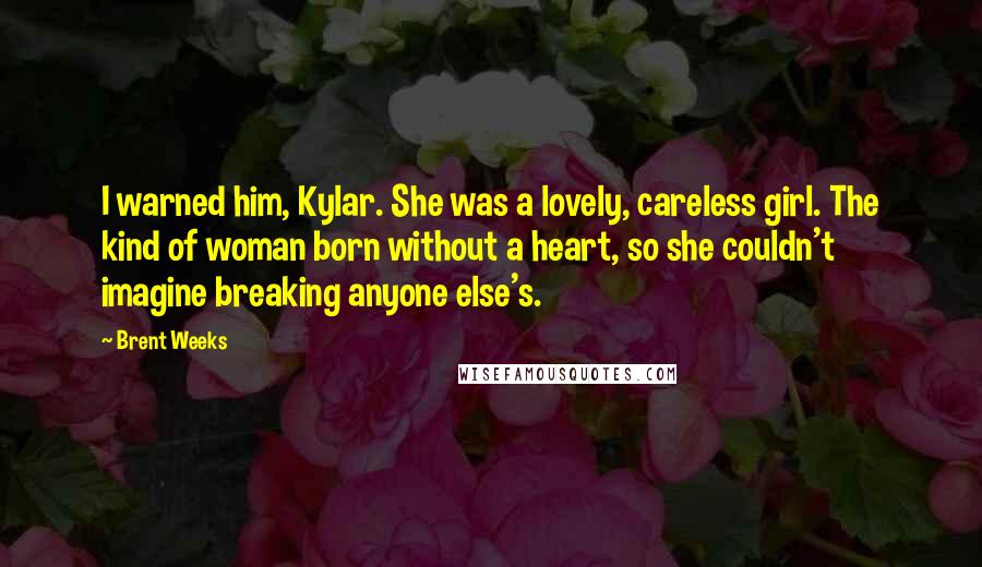 Brent Weeks Quotes: I warned him, Kylar. She was a lovely, careless girl. The kind of woman born without a heart, so she couldn't imagine breaking anyone else's.