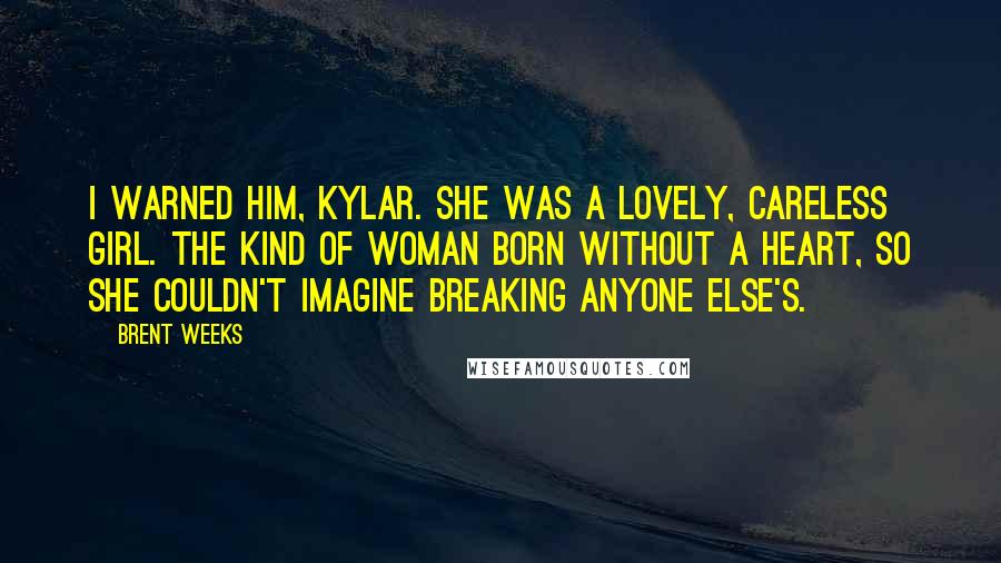 Brent Weeks Quotes: I warned him, Kylar. She was a lovely, careless girl. The kind of woman born without a heart, so she couldn't imagine breaking anyone else's.