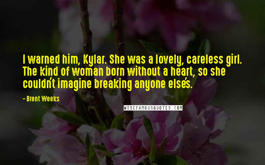 Brent Weeks Quotes: I warned him, Kylar. She was a lovely, careless girl. The kind of woman born without a heart, so she couldn't imagine breaking anyone else's.