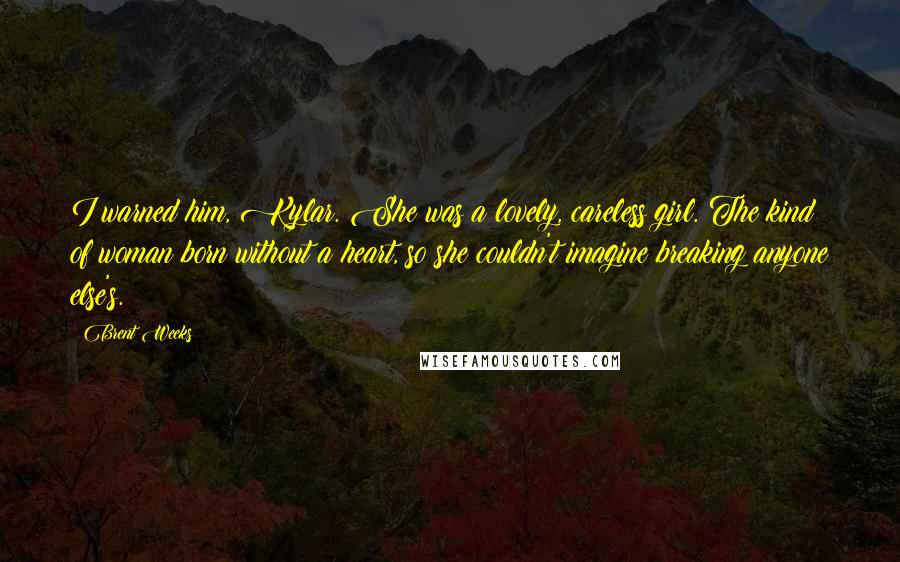 Brent Weeks Quotes: I warned him, Kylar. She was a lovely, careless girl. The kind of woman born without a heart, so she couldn't imagine breaking anyone else's.