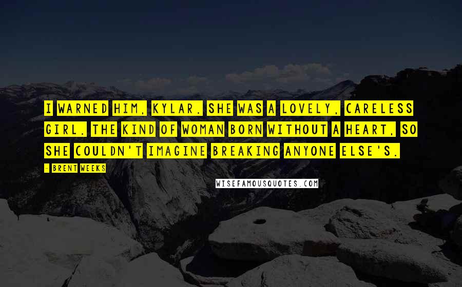 Brent Weeks Quotes: I warned him, Kylar. She was a lovely, careless girl. The kind of woman born without a heart, so she couldn't imagine breaking anyone else's.