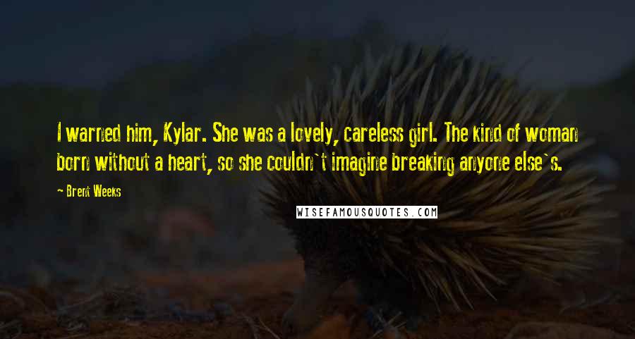 Brent Weeks Quotes: I warned him, Kylar. She was a lovely, careless girl. The kind of woman born without a heart, so she couldn't imagine breaking anyone else's.