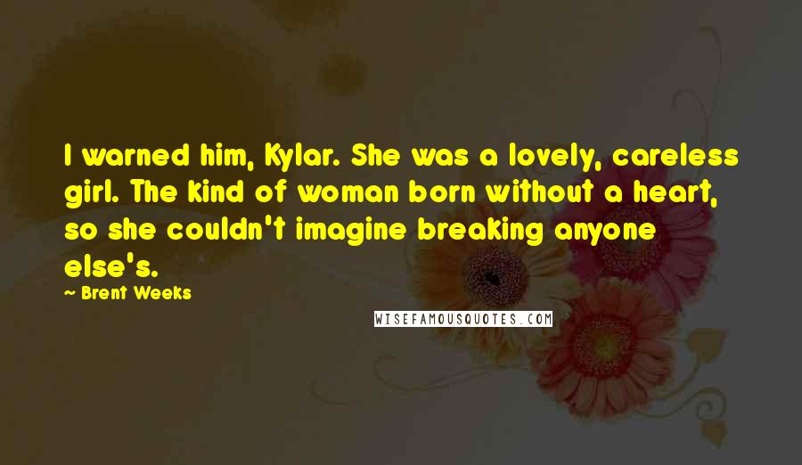 Brent Weeks Quotes: I warned him, Kylar. She was a lovely, careless girl. The kind of woman born without a heart, so she couldn't imagine breaking anyone else's.