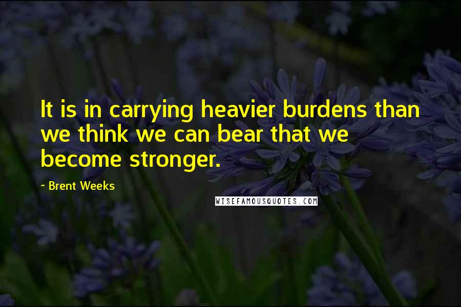 Brent Weeks Quotes: It is in carrying heavier burdens than we think we can bear that we become stronger.