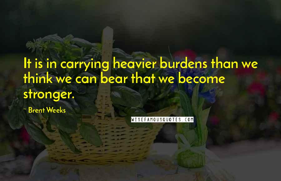 Brent Weeks Quotes: It is in carrying heavier burdens than we think we can bear that we become stronger.