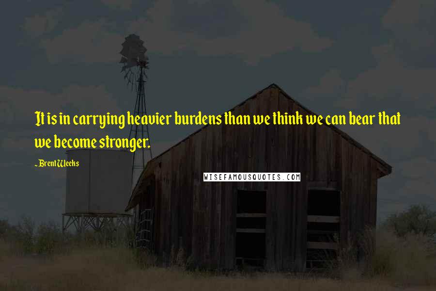 Brent Weeks Quotes: It is in carrying heavier burdens than we think we can bear that we become stronger.
