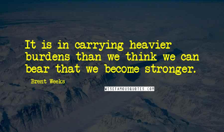 Brent Weeks Quotes: It is in carrying heavier burdens than we think we can bear that we become stronger.