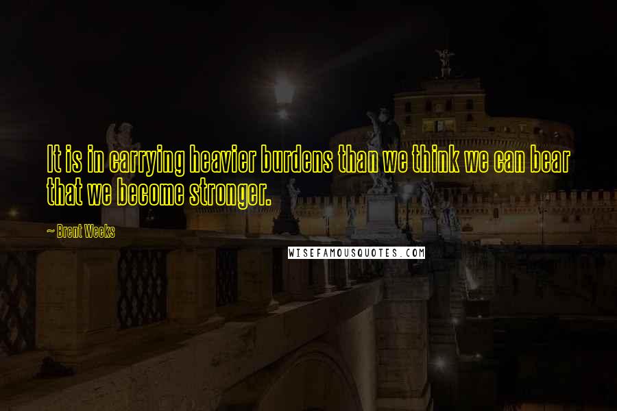 Brent Weeks Quotes: It is in carrying heavier burdens than we think we can bear that we become stronger.